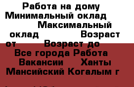 Работа на дому › Минимальный оклад ­ 15 000 › Максимальный оклад ­ 45 000 › Возраст от ­ 18 › Возраст до ­ 50 - Все города Работа » Вакансии   . Ханты-Мансийский,Когалым г.
